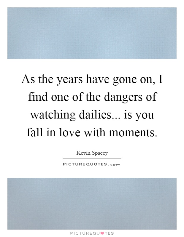 As the years have gone on, I find one of the dangers of watching dailies... is you fall in love with moments Picture Quote #1