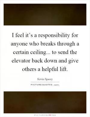 I feel it’s a responsibility for anyone who breaks through a certain ceiling... to send the elevator back down and give others a helpful lift Picture Quote #1