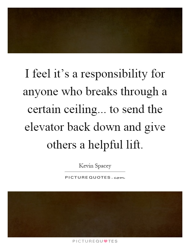 I feel it's a responsibility for anyone who breaks through a certain ceiling... to send the elevator back down and give others a helpful lift Picture Quote #1