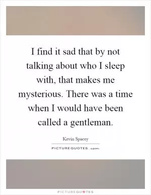 I find it sad that by not talking about who I sleep with, that makes me mysterious. There was a time when I would have been called a gentleman Picture Quote #1