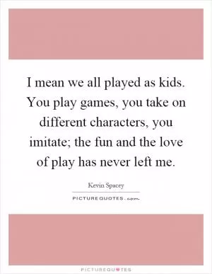 I mean we all played as kids. You play games, you take on different characters, you imitate; the fun and the love of play has never left me Picture Quote #1
