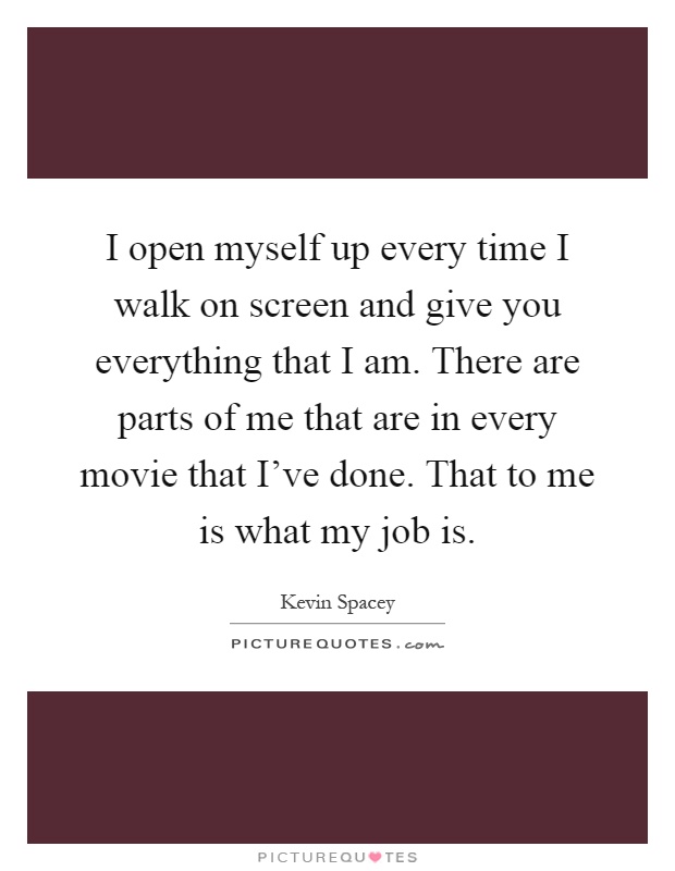 I open myself up every time I walk on screen and give you everything that I am. There are parts of me that are in every movie that I've done. That to me is what my job is Picture Quote #1