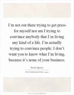 I’m not out there trying to get press for myself nor am I trying to convince anybody that I’m living any kind of a life. I’m actually trying to convince people: I don’t want you to know what I’m living, because it’s none of your business Picture Quote #1