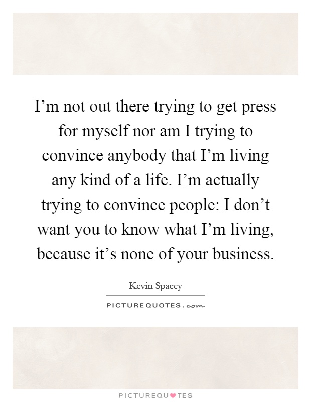 I'm not out there trying to get press for myself nor am I trying to convince anybody that I'm living any kind of a life. I'm actually trying to convince people: I don't want you to know what I'm living, because it's none of your business Picture Quote #1
