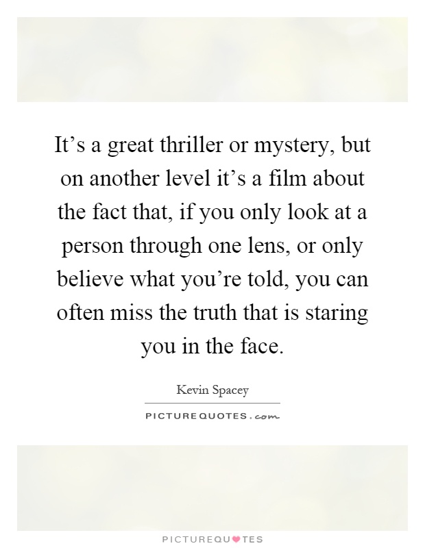It's a great thriller or mystery, but on another level it's a film about the fact that, if you only look at a person through one lens, or only believe what you're told, you can often miss the truth that is staring you in the face Picture Quote #1