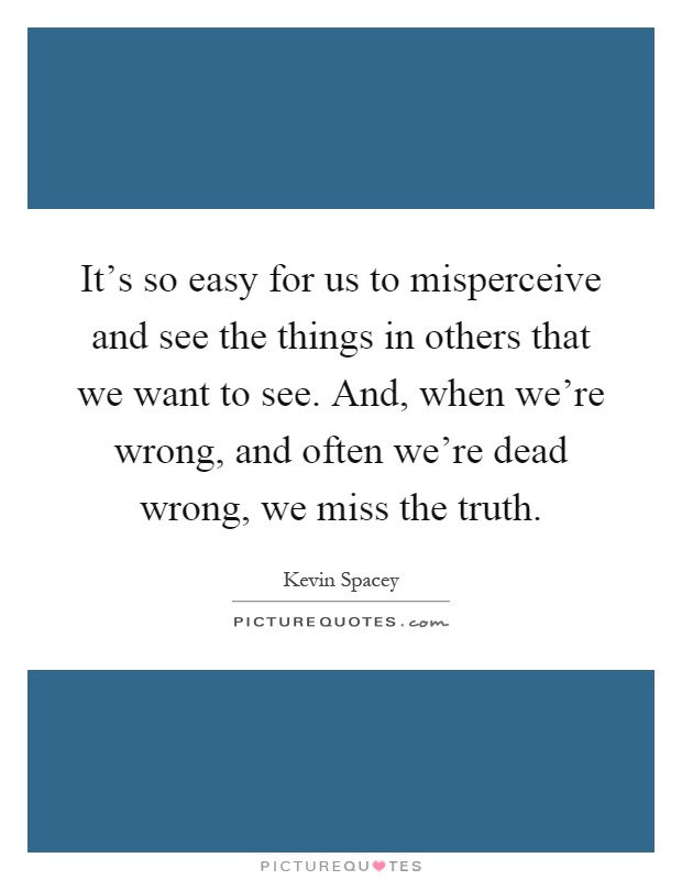It's so easy for us to misperceive and see the things in others that we want to see. And, when we're wrong, and often we're dead wrong, we miss the truth Picture Quote #1