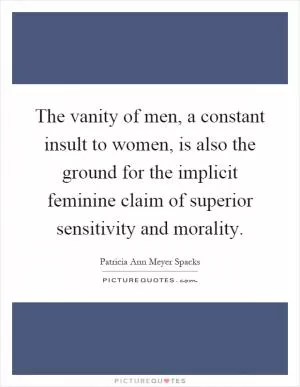 The vanity of men, a constant insult to women, is also the ground for the implicit feminine claim of superior sensitivity and morality Picture Quote #1