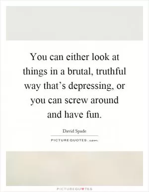 You can either look at things in a brutal, truthful way that’s depressing, or you can screw around and have fun Picture Quote #1