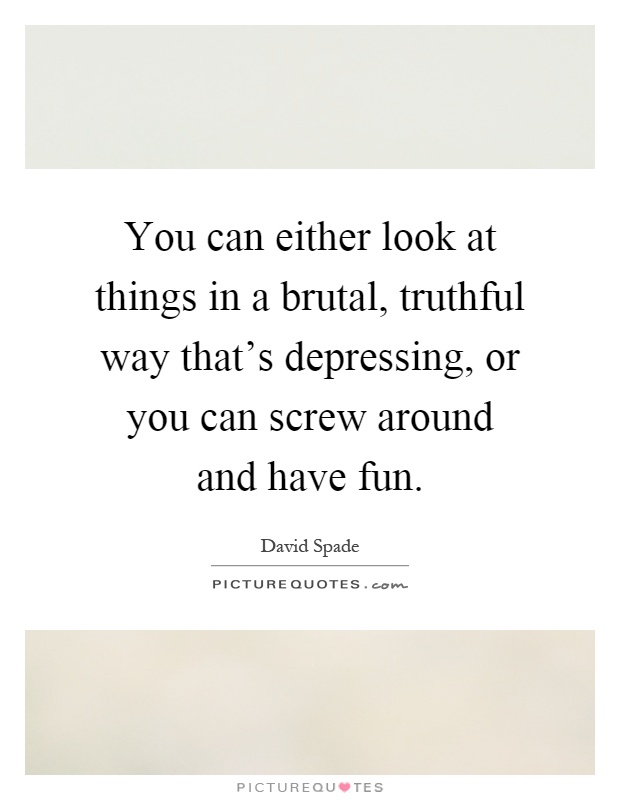 You can either look at things in a brutal, truthful way that's depressing, or you can screw around and have fun Picture Quote #1