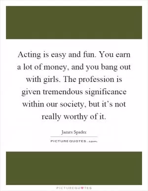 Acting is easy and fun. You earn a lot of money, and you bang out with girls. The profession is given tremendous significance within our society, but it’s not really worthy of it Picture Quote #1