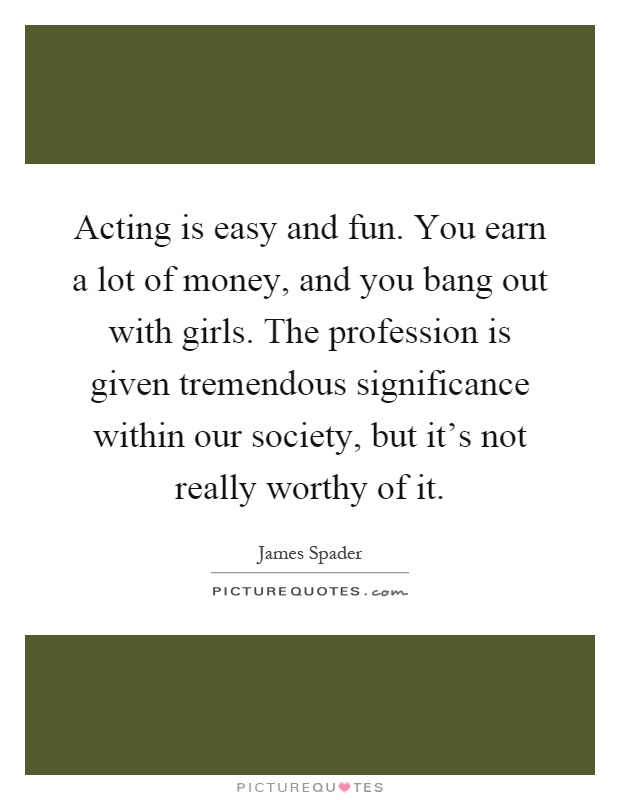 Acting is easy and fun. You earn a lot of money, and you bang out with girls. The profession is given tremendous significance within our society, but it's not really worthy of it Picture Quote #1