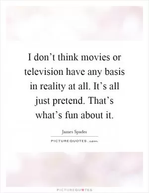 I don’t think movies or television have any basis in reality at all. It’s all just pretend. That’s what’s fun about it Picture Quote #1