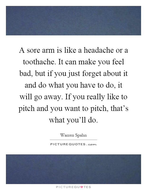 A sore arm is like a headache or a toothache. It can make you feel bad, but if you just forget about it and do what you have to do, it will go away. If you really like to pitch and you want to pitch, that's what you'll do Picture Quote #1