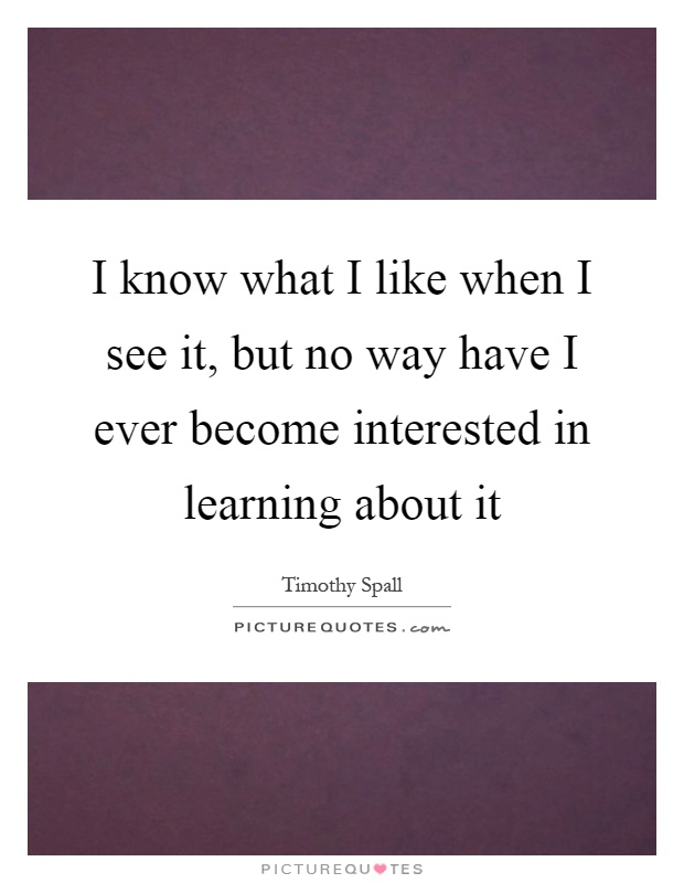 I know what I like when I see it, but no way have I ever become interested in learning about it Picture Quote #1