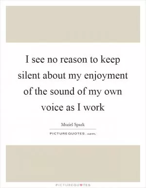 I see no reason to keep silent about my enjoyment of the sound of my own voice as I work Picture Quote #1