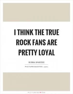 I think the true rock fans are pretty loyal Picture Quote #1