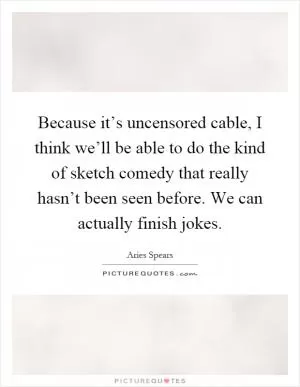 Because it’s uncensored cable, I think we’ll be able to do the kind of sketch comedy that really hasn’t been seen before. We can actually finish jokes Picture Quote #1