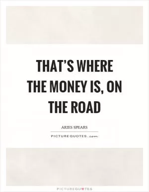 That’s where the money is, on the road Picture Quote #1