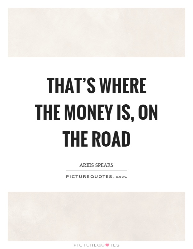 That's where the money is, on the road Picture Quote #1
