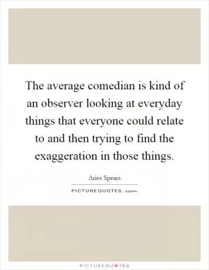 The average comedian is kind of an observer looking at everyday things that everyone could relate to and then trying to find the exaggeration in those things Picture Quote #1