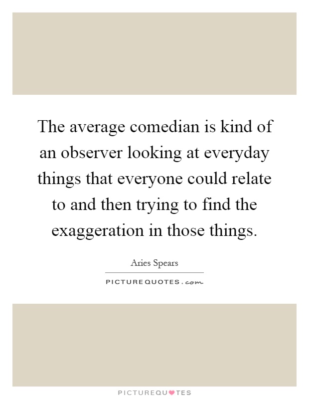 The average comedian is kind of an observer looking at everyday things that everyone could relate to and then trying to find the exaggeration in those things Picture Quote #1