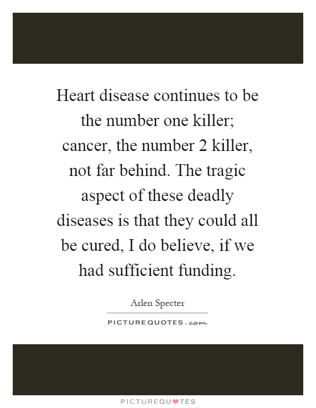 Heart disease continues to be the number one killer; cancer, the number 2 killer, not far behind. The tragic aspect of these deadly diseases is that they could all be cured, I do believe, if we had sufficient funding Picture Quote #1