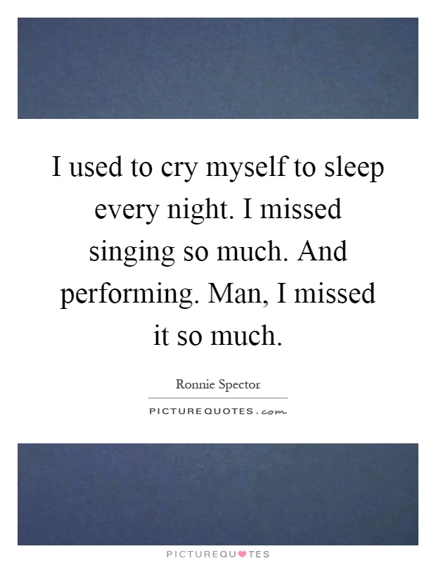 I used to cry myself to sleep every night. I missed singing so much. And performing. Man, I missed it so much Picture Quote #1