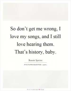 So don’t get me wrong, I love my songs, and I still love hearing them. That’s history, baby Picture Quote #1