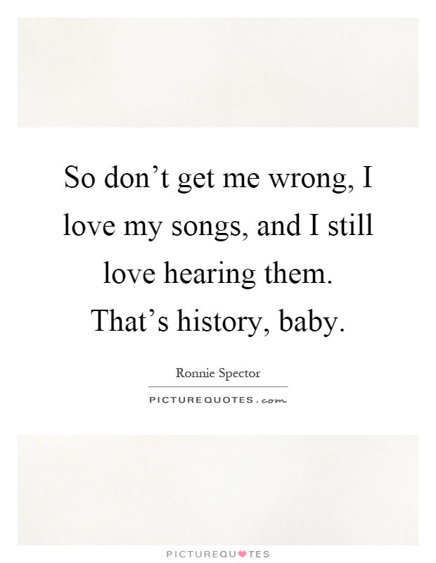 So don't get me wrong, I love my songs, and I still love hearing them. That's history, baby Picture Quote #1