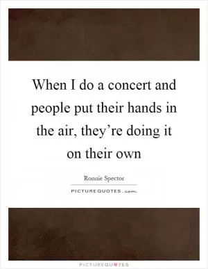 When I do a concert and people put their hands in the air, they’re doing it on their own Picture Quote #1