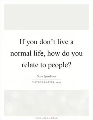If you don’t live a normal life, how do you relate to people? Picture Quote #1