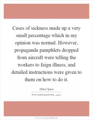Cases of sickness made up a very small percentage which in my opinion was normal. However, propaganda pamphlets dropped from aircraft were telling the workers to feign illness, and detailed instructions were given to them on how to do it Picture Quote #1