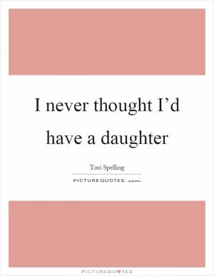 I never thought I’d have a daughter Picture Quote #1