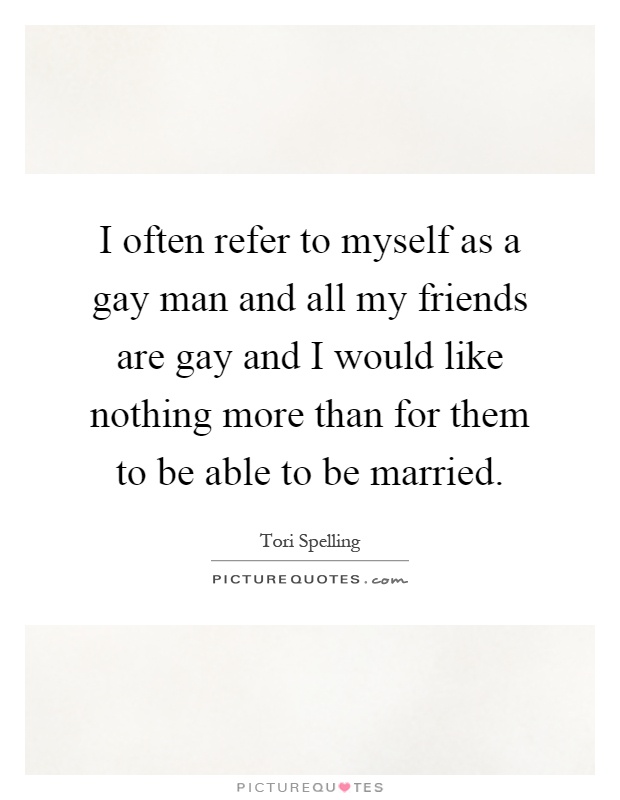 I often refer to myself as a gay man and all my friends are gay and I would like nothing more than for them to be able to be married Picture Quote #1