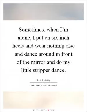 Sometimes, when I’m alone, I put on six inch heels and wear nothing else and dance around in front of the mirror and do my little stripper dance Picture Quote #1