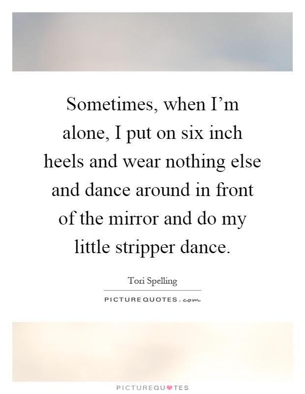 Sometimes, when I'm alone, I put on six inch heels and wear nothing else and dance around in front of the mirror and do my little stripper dance Picture Quote #1