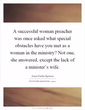 A successful woman preacher was once asked what special obstacles have you met as a woman in the ministry? Not one, she answered, except the lack of a minister’s wife Picture Quote #1