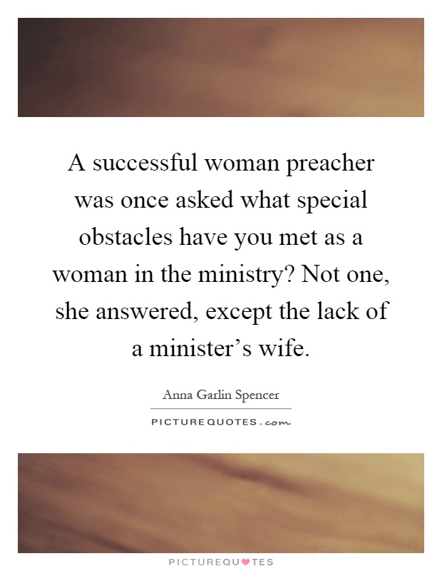 A successful woman preacher was once asked what special obstacles have you met as a woman in the ministry? Not one, she answered, except the lack of a minister's wife Picture Quote #1