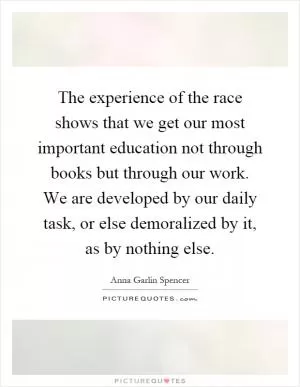 The experience of the race shows that we get our most important education not through books but through our work. We are developed by our daily task, or else demoralized by it, as by nothing else Picture Quote #1