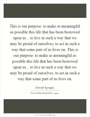 This is our purpose: to make as meaningful as possible this life that has been bestowed upon us... to live in such a way that we may be proud of ourselves, to act in such a way that some part of us lives on. This is our purpose: to make as meaningful as possible this life that has been bestowed upon us... to live in such a way that we may be proud of ourselves, to act in such a way that some part of us lives on Picture Quote #1