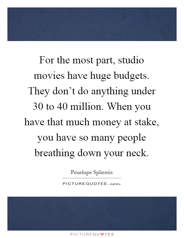 For the most part, studio movies have huge budgets. They don't do anything under 30 to 40 million. When you have that much money at stake, you have so many people breathing down your neck Picture Quote #1
