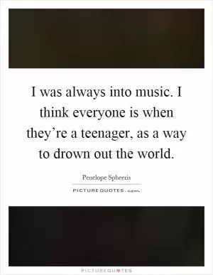 I was always into music. I think everyone is when they’re a teenager, as a way to drown out the world Picture Quote #1