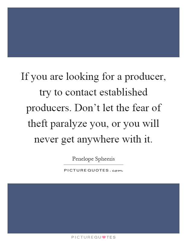 If you are looking for a producer, try to contact established producers. Don't let the fear of theft paralyze you, or you will never get anywhere with it Picture Quote #1