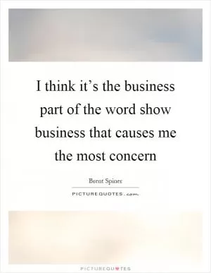 I think it’s the business part of the word show business that causes me the most concern Picture Quote #1