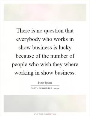 There is no question that everybody who works in show business is lucky because of the number of people who wish they where working in show business Picture Quote #1