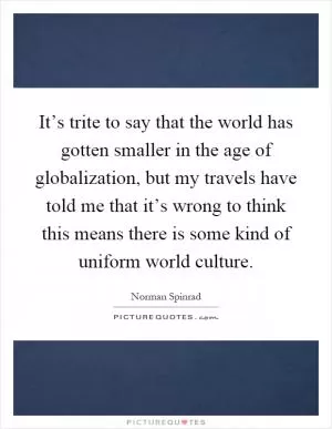 It’s trite to say that the world has gotten smaller in the age of globalization, but my travels have told me that it’s wrong to think this means there is some kind of uniform world culture Picture Quote #1