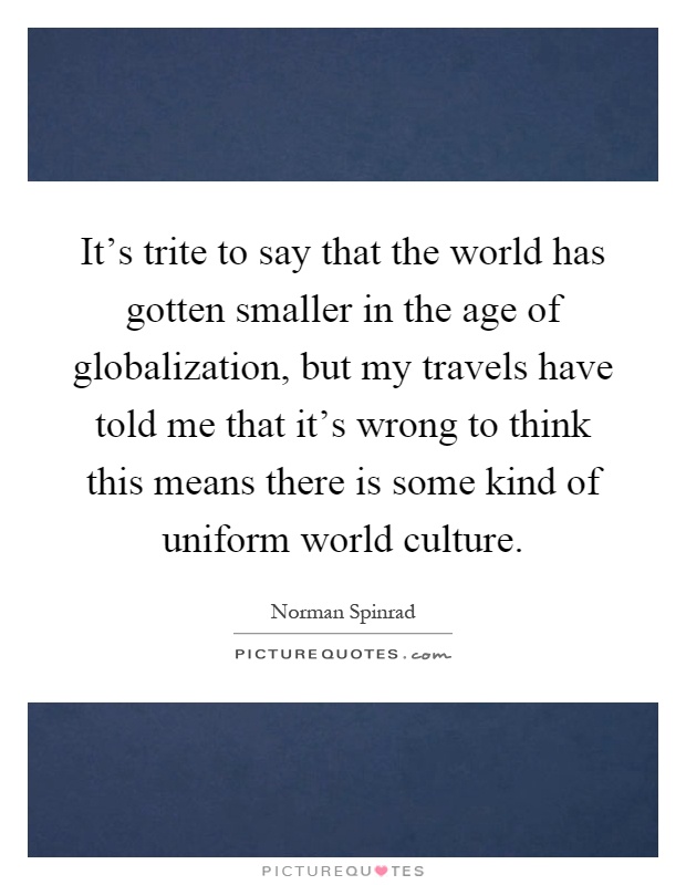 It's trite to say that the world has gotten smaller in the age of globalization, but my travels have told me that it's wrong to think this means there is some kind of uniform world culture Picture Quote #1