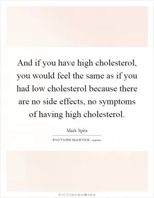 And if you have high cholesterol, you would feel the same as if you had low cholesterol because there are no side effects, no symptoms of having high cholesterol Picture Quote #1