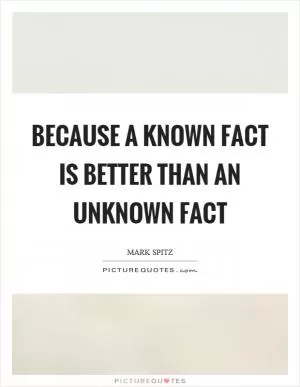 Because a known fact is better than an unknown fact Picture Quote #1
