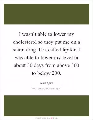 I wasn’t able to lower my cholesterol so they put me on a statin drug. It is called lipitor. I was able to lower my level in about 30 days from above 300 to below 200 Picture Quote #1